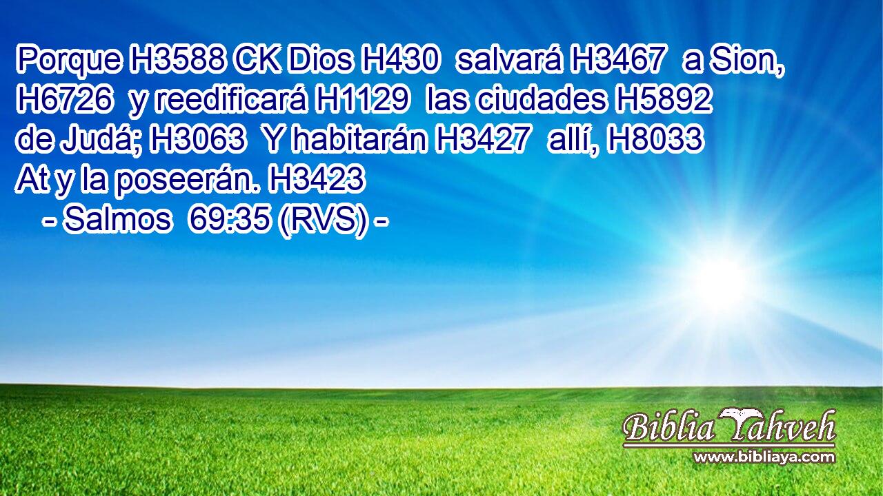 Porque H3588 CK Dios H430  salvará H3467  a Sion, H6726  y reedificará H1129  las ciudades H5892  de Judá; H3063  Y habitarán H3427  allí, H8033 At y la poseerán. H3423  
