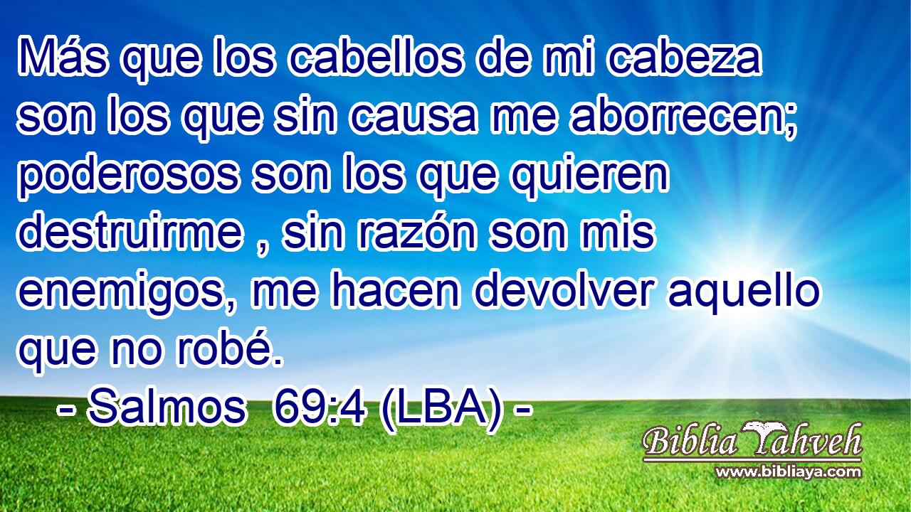 Más que los cabellos de mi cabeza son los que sin causa me aborrecen; poderosos son los que quieren destruirme , sin razón son mis enemigos, me hacen devolver aquello que no robé.