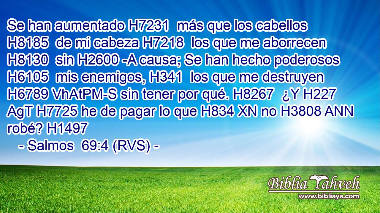 Se han aumentado H7231  más que los cabellos H8185  de mi cabeza H7218  los que me aborrecen H8130  sin H2600 -A causa; Se han hecho poderosos H6105  mis enemigos, H341  los que me destruyen H6789 VhAtPM-S sin tener por qué. H8267  ¿Y H227 AgT H7725 he de pagar lo que H834 XN no H3808 ANN robé? H1497  