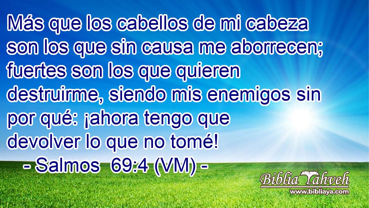  Más que los cabellos de mi cabeza son los que sin causa me aborrecen; fuertes son los que quieren destruirme, siendo mis enemigos sin por qué: ¡ahora tengo que devolver lo que no tomé! 
