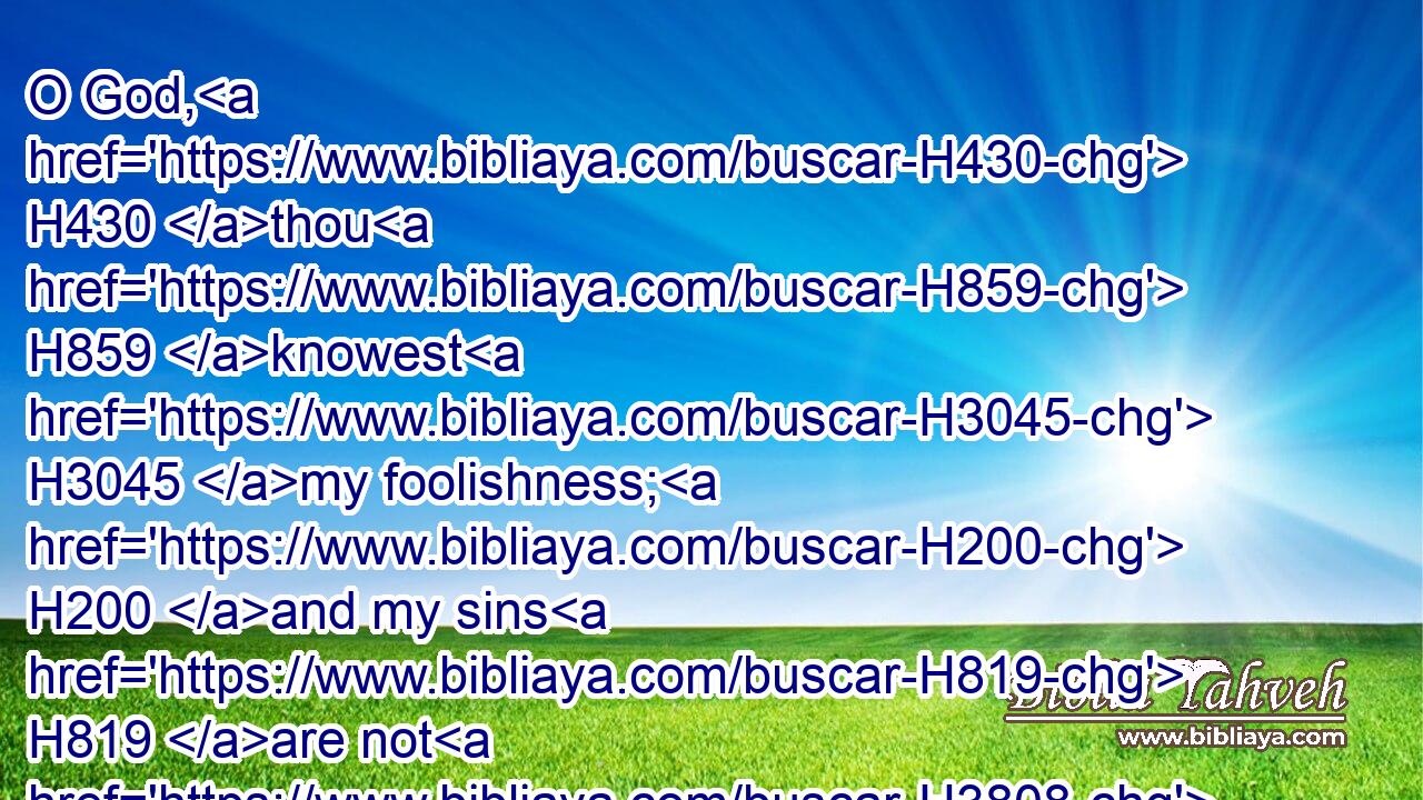 O God, H430 thou H859 knowest H3045 my foolishness; H200 and my sins H819 are not H3808 hid H3582 from H4480 thee.