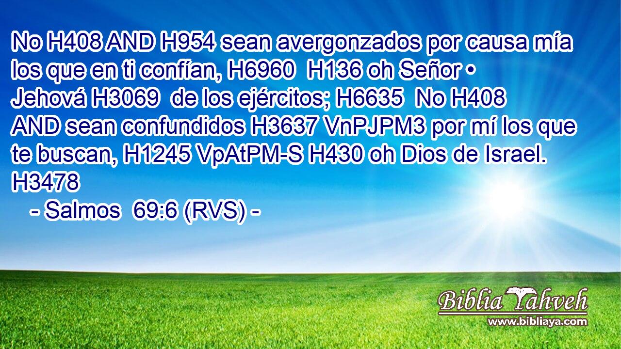 No H408 AND H954 sean avergonzados por causa mía los que en ti confían, H6960  H136 oh Señor • Jehová H3069  de los ejércitos; H6635  No H408 AND sean confundidos H3637 VnPJPM3 por mí los que te buscan, H1245 VpAtPM-S H430 oh Dios de Israel. H3478  