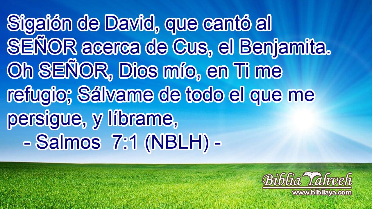 Sigaión de David, que cantó al SEÑOR acerca de Cus, el Benjamita. Oh SEÑOR, Dios mío, en Ti me refugio; Sálvame de todo el que me persigue, y líbrame, 