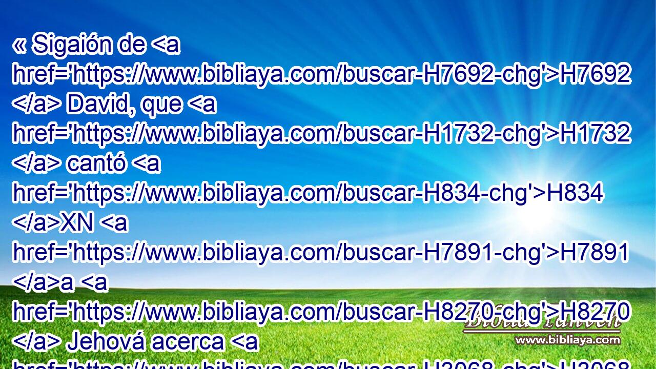 « Sigaión de H7692  David, que H1732  cantó H834 XN H7891 a H8270  Jehová acerca H3068  H430 de H5921 Pu las palabras de H1697  Cus hijo H3568  de Benjamín. » * Jehová H1145  Dios H3068  mío, en ti he confiado; Sálvame H2620  de H3467 ,  H3605 todos los que me persiguen, y H7291  H5337 líbrame, 