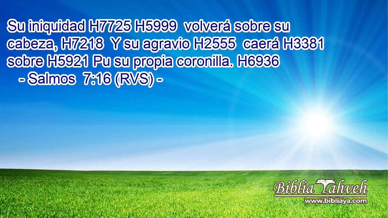Su iniquidad H7725 H5999  volverá sobre su cabeza, H7218  Y su agravio H2555  caerá H3381  sobre H5921 Pu su propia coronilla. H6936  