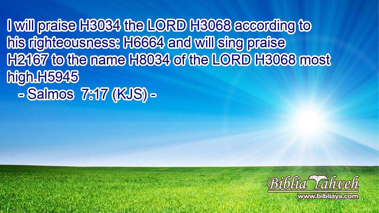 I will praise H3034 the LORD H3068 according to his righteousness: H6664 and will sing praise H2167 to the name H8034 of the LORD H3068 most high.H5945
