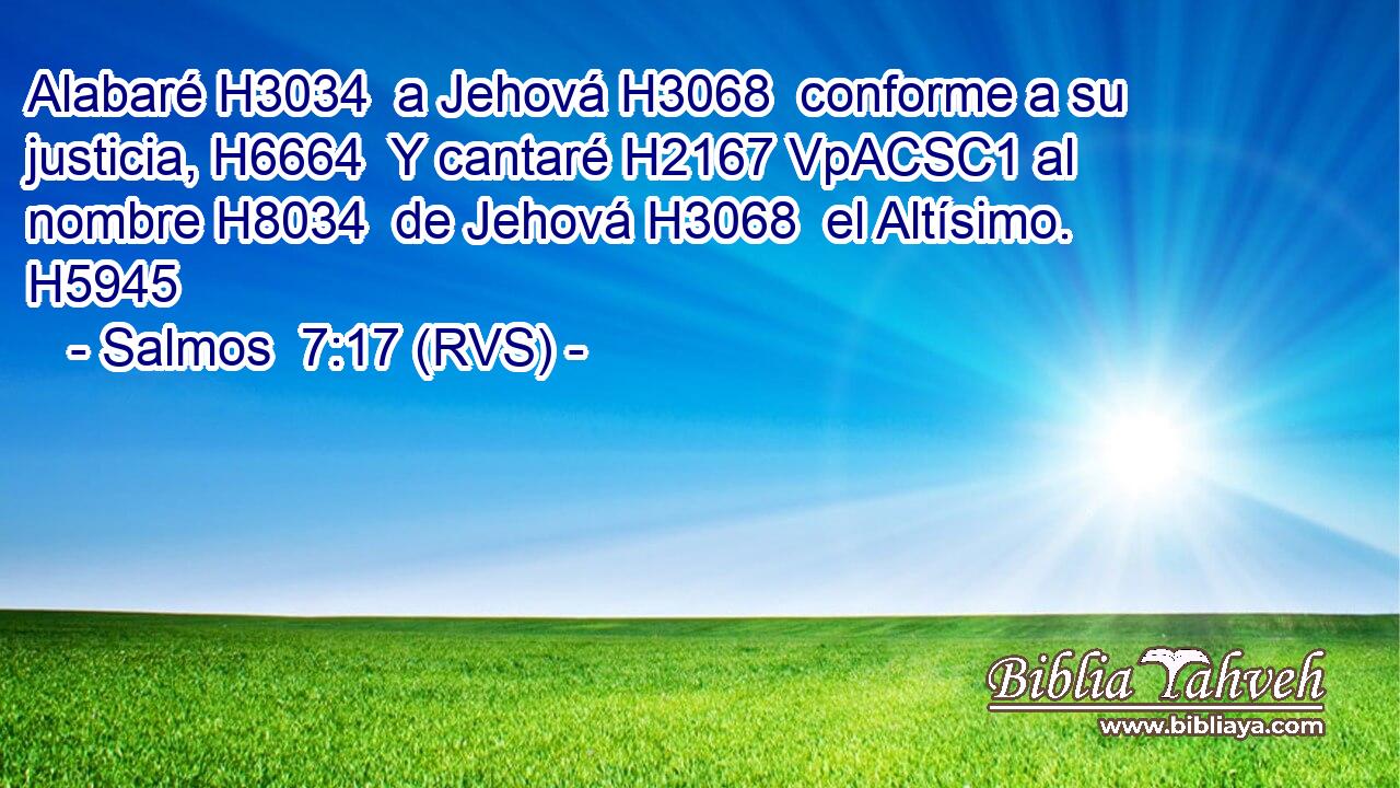 Alabaré H3034  a Jehová H3068  conforme a su justicia, H6664  Y cantaré H2167 VpACSC1 al nombre H8034  de Jehová H3068  el Altísimo. H5945  