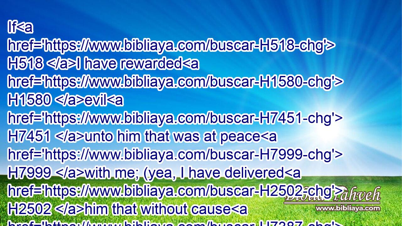 If H518 I have rewarded H1580 evil H7451 unto him that was at peace H7999 with me; (yea, I have delivered H2502 him that without cause H7387 is mine enemy:)H6887