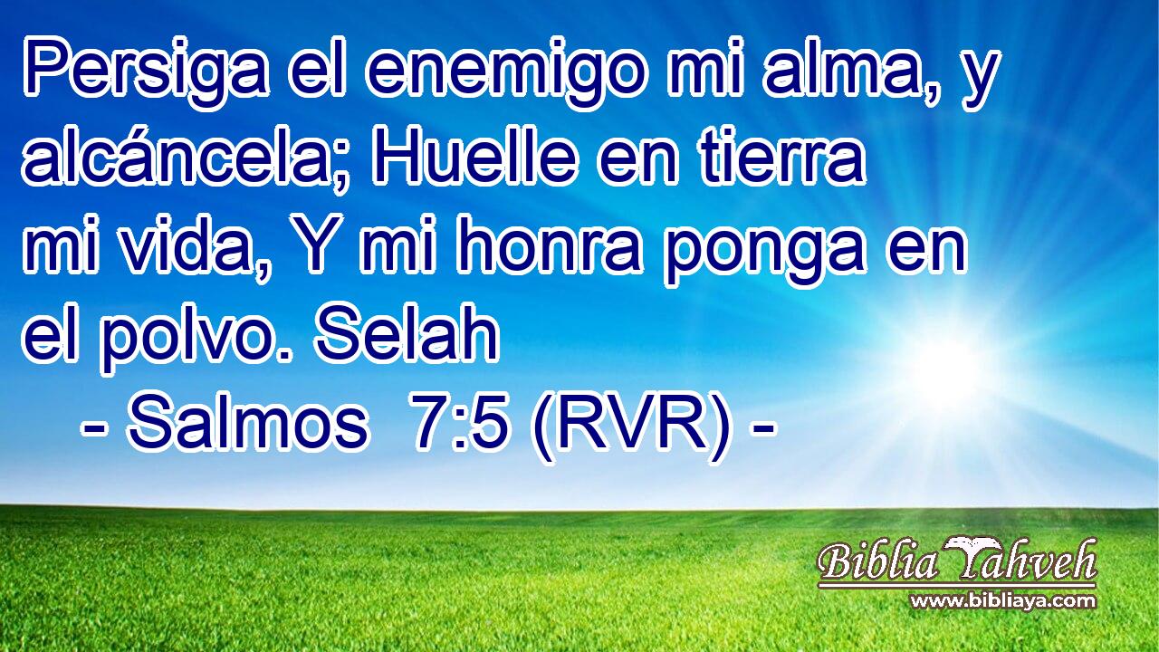 Persiga el enemigo mi alma, y alcáncela; Huelle en tierra mi vida, Y mi honra ponga en el polvo. Selah