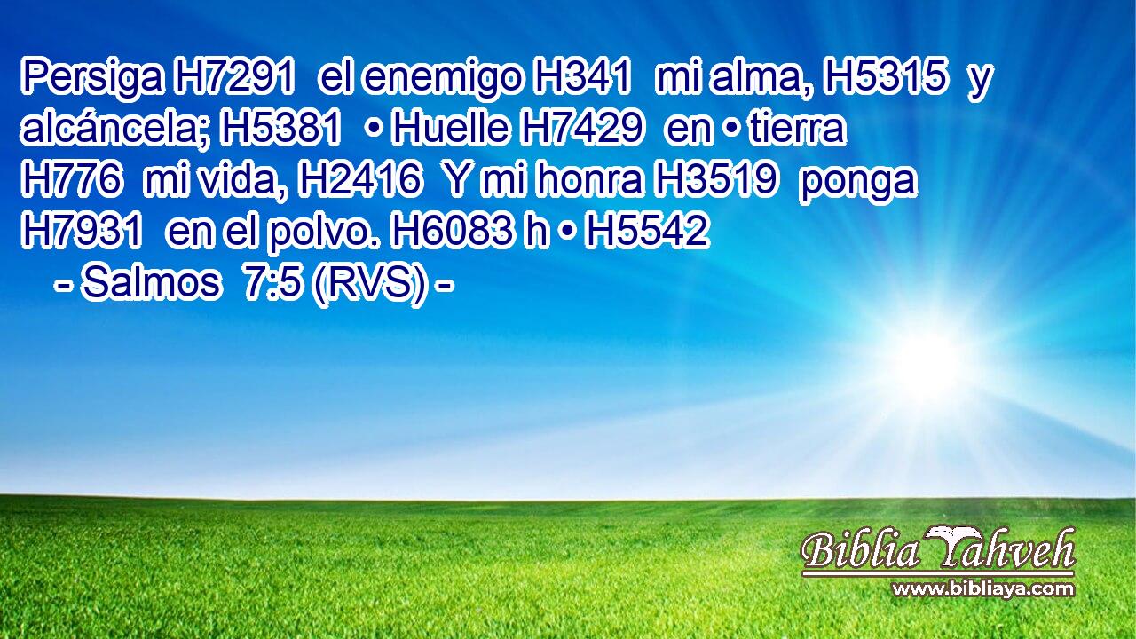 Persiga H7291  el enemigo H341  mi alma, H5315  y alcáncela; H5381  • Huelle H7429  en • tierra H776  mi vida, H2416  Y mi honra H3519  ponga H7931  en el polvo. H6083 h • H5542  