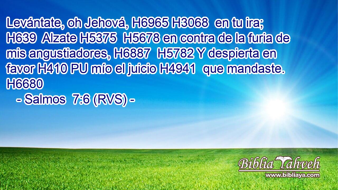 Levántate, oh Jehová, H6965 H3068  en tu ira; H639  Alzate H5375  H5678 en contra de la furia de mis angustiadores, H6887  H5782 Y despierta en favor H410 PU mío el juicio H4941  que mandaste. H6680  