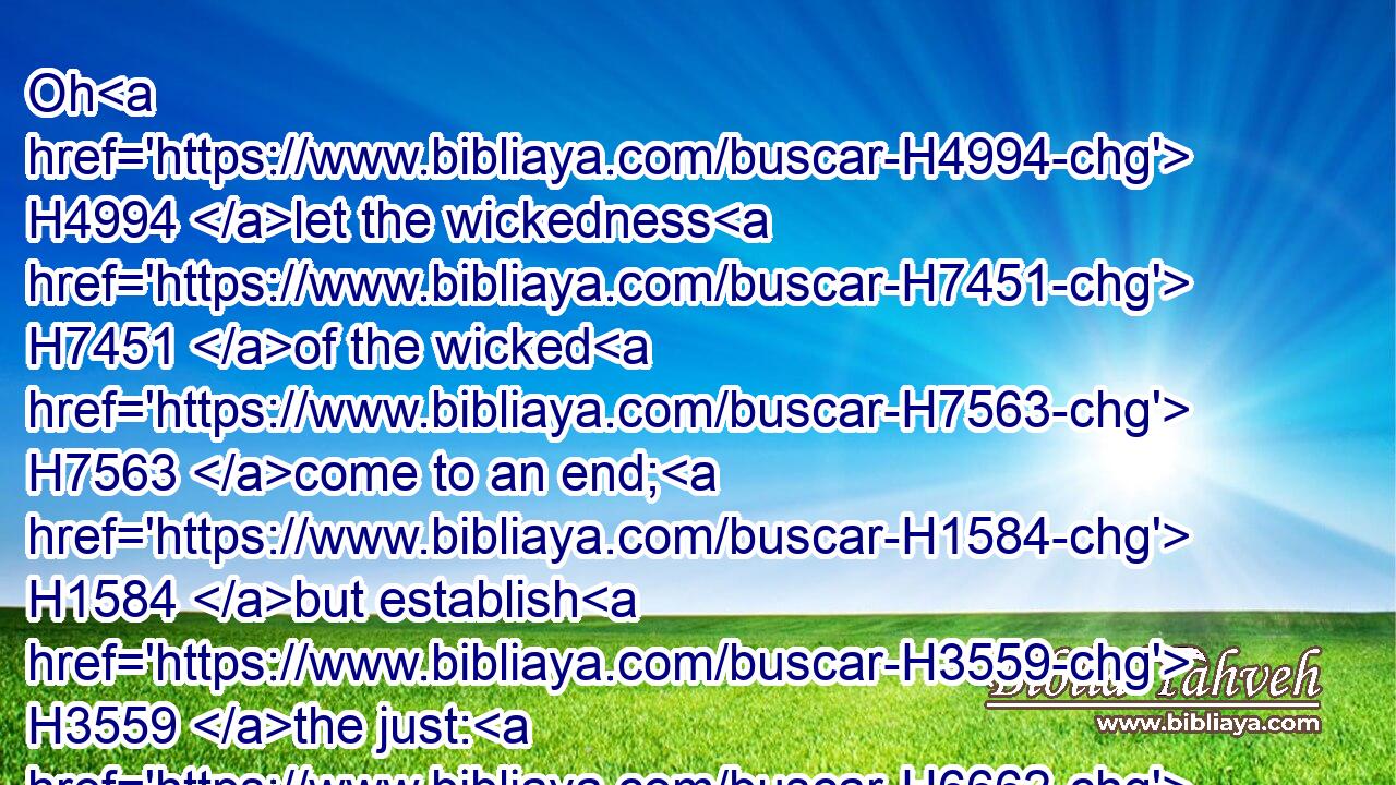 Oh H4994 let the wickedness H7451 of the wicked H7563 come to an end; H1584 but establish H3559 the just: H6662 for the righteous H6662 God H430 trieth H974 the hearts H3820 and reins.H3629
