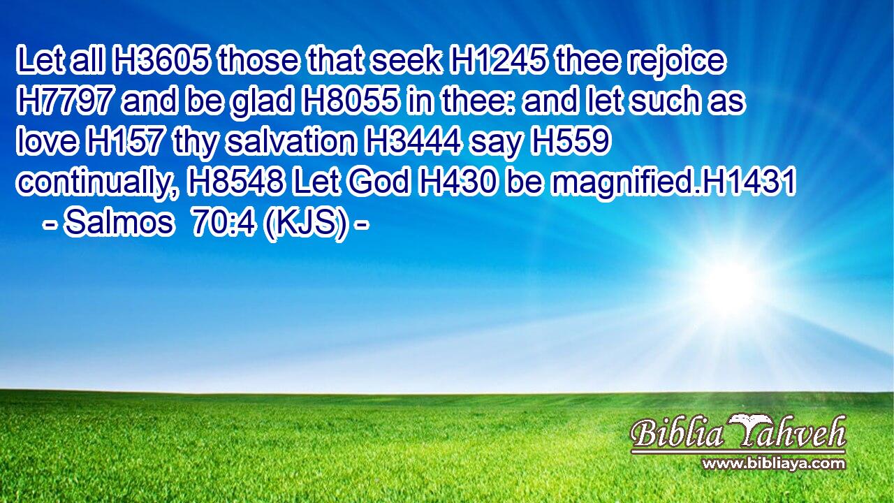 Let all H3605 those that seek H1245 thee rejoice H7797 and be glad H8055 in thee: and let such as love H157 thy salvation H3444 say H559 continually, H8548 Let God H430 be magnified.H1431