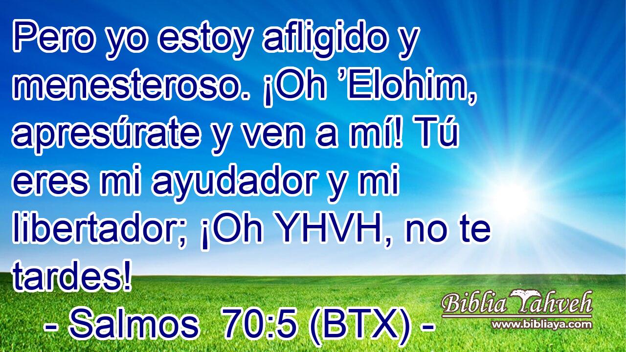 Pero yo estoy afligido y menesteroso. ¡Oh ’Elohim, apresúrate y ven a mí! Tú eres mi ayudador y mi libertador; ¡Oh YHVH, no te tardes!
