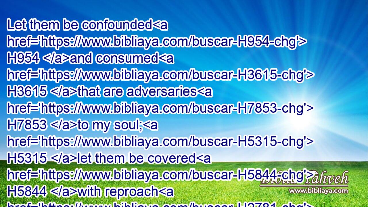 Let them be confounded H954 and consumed H3615 that are adversaries H7853 to my soul; H5315 let them be covered H5844 with reproach H2781 and dishonour H3639 that seek H1245 my hurt.H7451