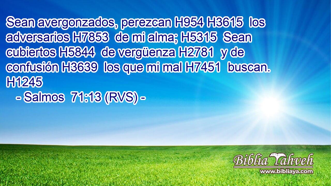 Sean avergonzados, perezcan H954 H3615  los adversarios H7853  de mi alma; H5315  Sean cubiertos H5844  de vergüenza H2781  y de confusión H3639  los que mi mal H7451  buscan. H1245  