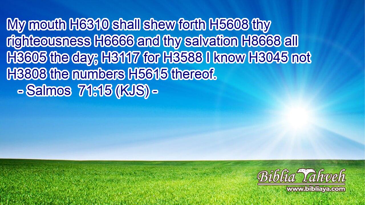 My mouth H6310 shall shew forth H5608 thy righteousness H6666 and thy salvation H8668 all H3605 the day; H3117 for H3588 I know H3045 not H3808 the numbers H5615 thereof.
