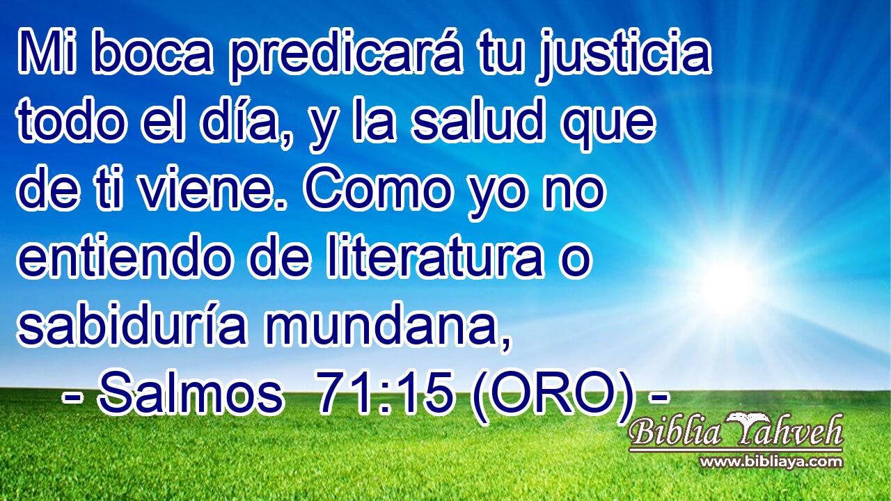  Mi boca predicará tu justicia todo el día, y la salud que de ti viene. Como yo no entiendo de literatura o sabiduría mundana, 