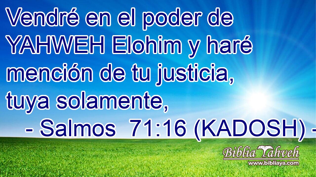  Vendré en el poder de YAHWEH Elohim y haré mención de tu justicia, tuya solamente, 