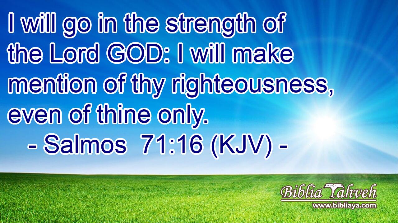 I will go in the strength of the Lord GOD: I will make mention of thy righteousness, even of thine only.
