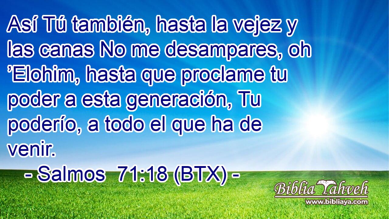 Así Tú también, hasta la vejez y las canas No me desampares, oh ’Elohim, hasta que proclame tu poder a esta generación, Tu poderío, a todo el que ha de venir.