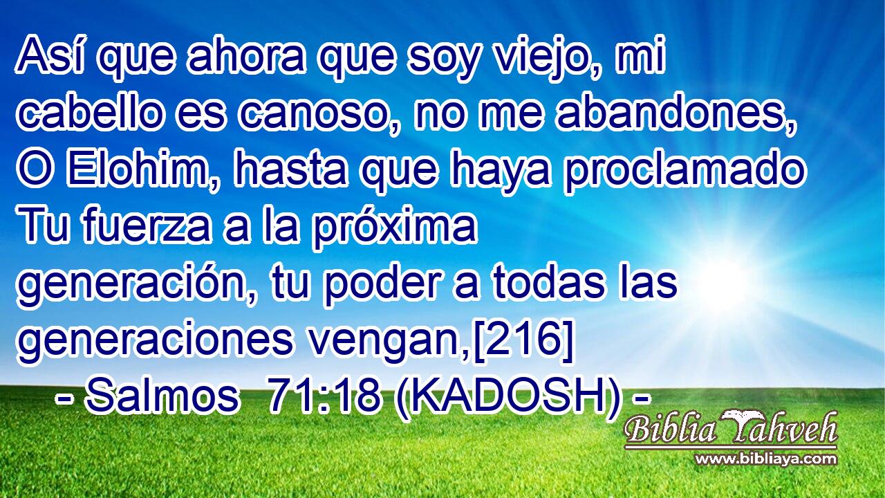 Así que ahora que soy viejo, mi cabello es canoso, no me abandones, O Elohim, hasta que haya proclamado Tu fuerza a la próxima generación, tu poder a todas las generaciones vengan,[216] 