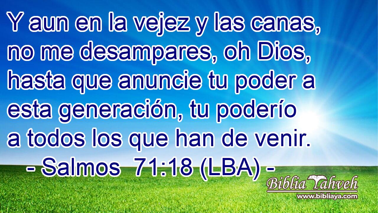 Y aun en la vejez y las canas, no me desampares, oh Dios, hasta que anuncie tu poder a esta generación, tu poderío a todos los que han de venir.