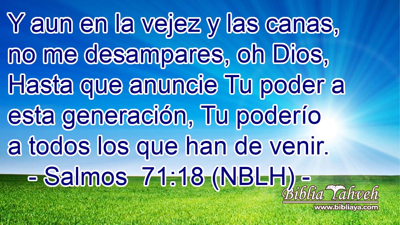  Y aun en la vejez y las canas, no me desampares, oh Dios, Hasta que anuncie Tu poder a esta generación, Tu poderío a todos los que han de venir. 