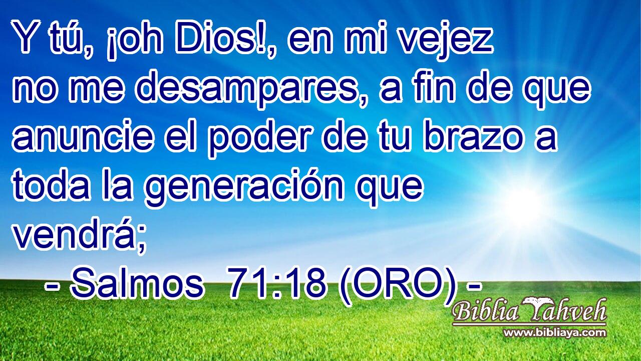  Y tú, ¡oh Dios!, en mi vejez no me desampares, a fin de que anuncie el poder de tu brazo a toda la generación que vendrá; 