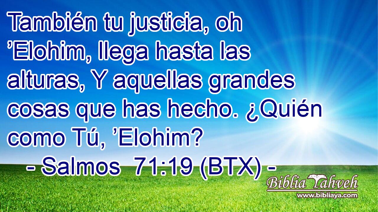 También tu justicia, oh ’Elohim, llega hasta las alturas, Y aquellas grandes cosas que has hecho. ¿Quién como Tú, ’Elohim?