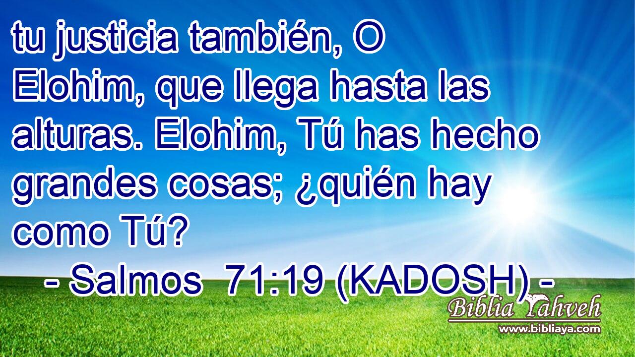  tu justicia también, O Elohim, que llega hasta las alturas. Elohim, Tú has hecho grandes cosas; ¿quién hay como Tú? 