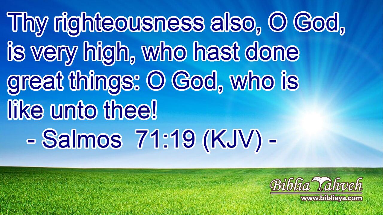 Thy righteousness also, O God, is very high, who hast done great things: O God, who is like unto thee!