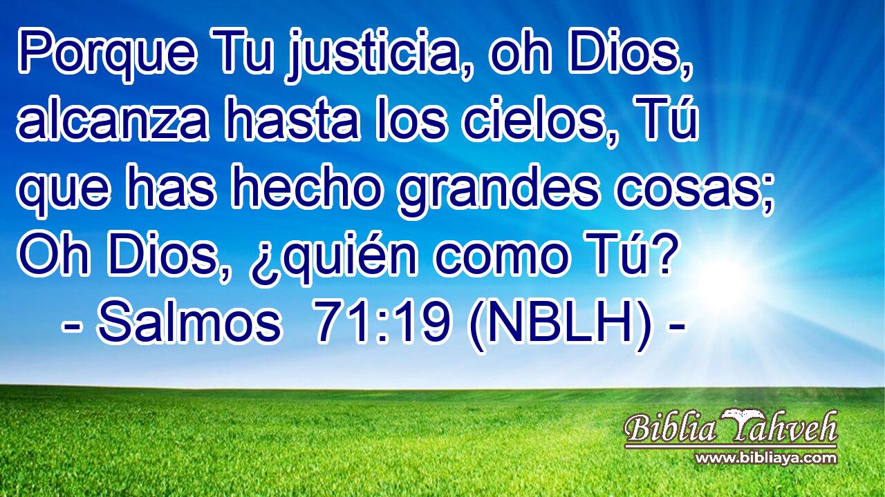  Porque Tu justicia, oh Dios, alcanza hasta los cielos, Tú que has hecho grandes cosas; Oh Dios, ¿quién como Tú? 