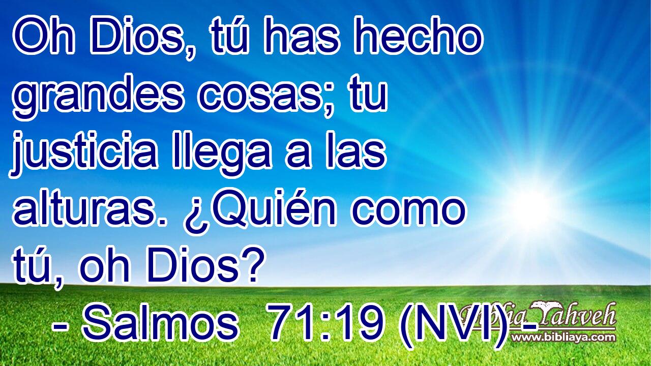  Oh Dios, tú has hecho grandes cosas; tu justicia llega a las alturas. ¿Quién como tú, oh Dios? 