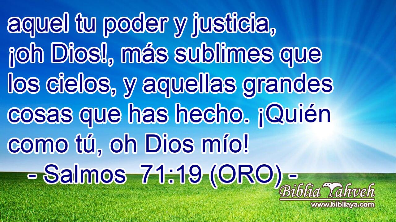  aquel tu poder y justicia, ¡oh Dios!, más sublimes que los cielos, y aquellas grandes cosas que has hecho. ¡Quién como tú, oh Dios mío! 
