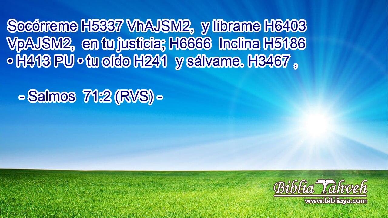 Socórreme H5337 VhAJSM2,  y líbrame H6403 VpAJSM2,  en tu justicia; H6666  Inclina H5186  • H413 PU • tu oído H241  y sálvame. H3467 ,  
