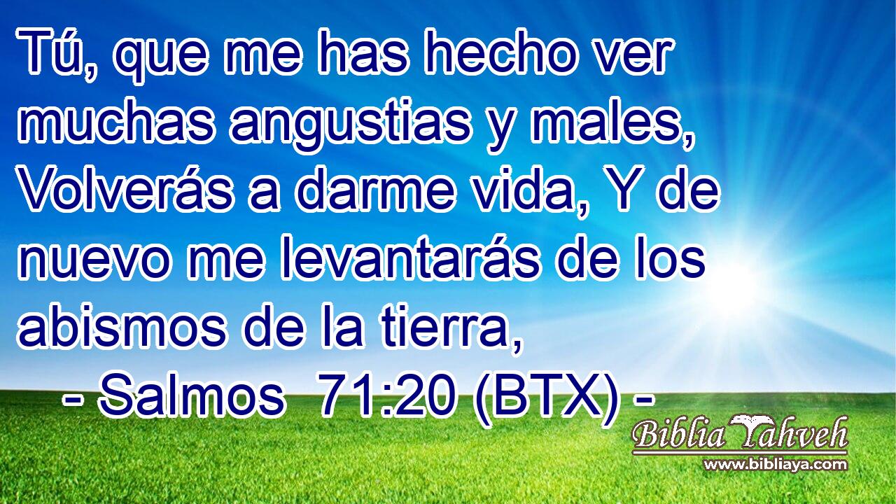 Tú, que me has hecho ver muchas angustias y males, Volverás a darme vida, Y de nuevo me levantarás de los abismos de la tierra,