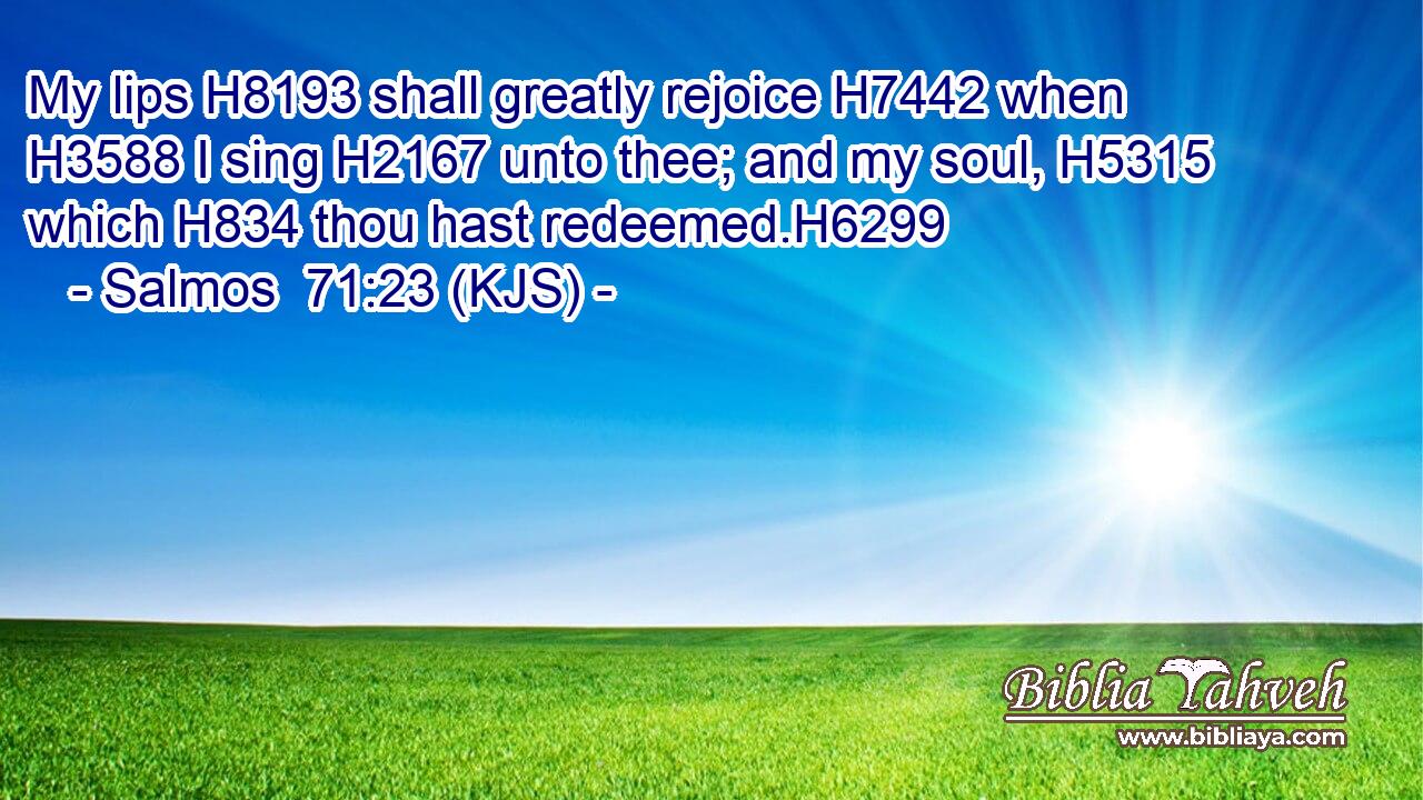 My lips H8193 shall greatly rejoice H7442 when H3588 I sing H2167 unto thee; and my soul, H5315 which H834 thou hast redeemed.H6299