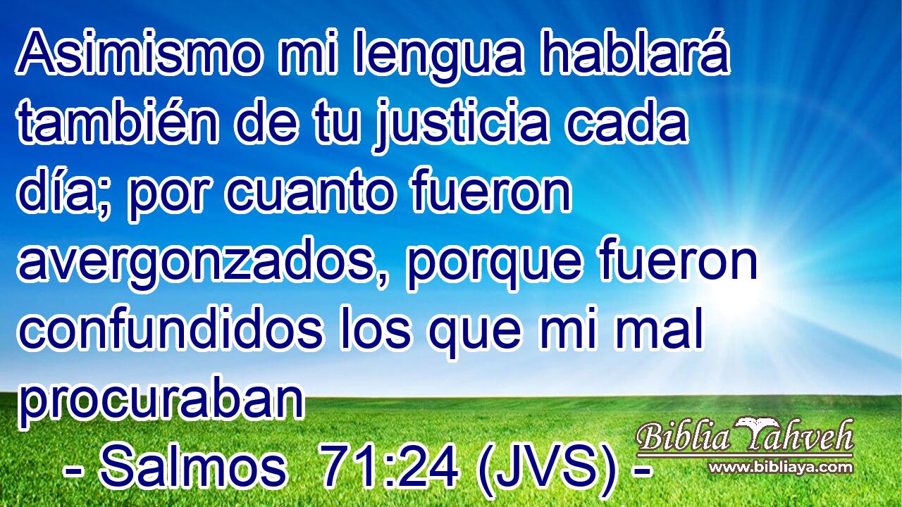 Asimismo mi lengua hablará también de tu justicia cada día; por cuanto fueron avergonzados, porque fueron confundidos los que mi mal procuraban