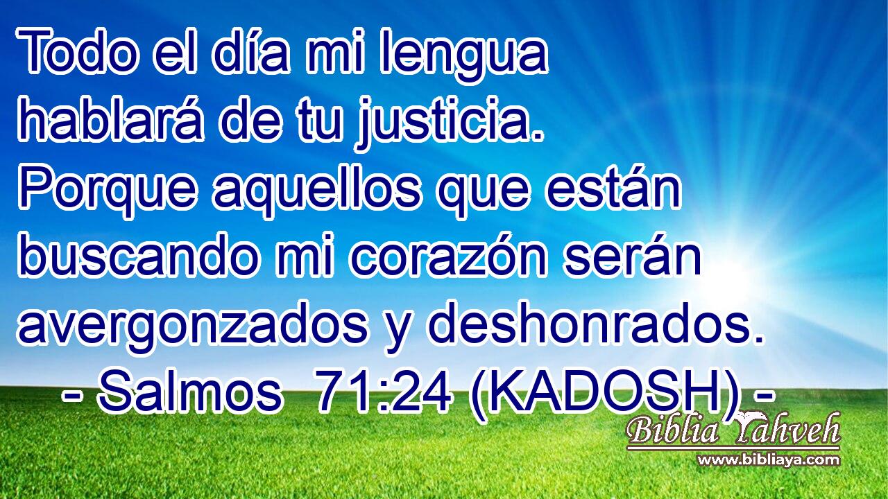  Todo el día mi lengua hablará de tu justicia. Porque aquellos que están buscando mi corazón serán avergonzados y deshonrados. 