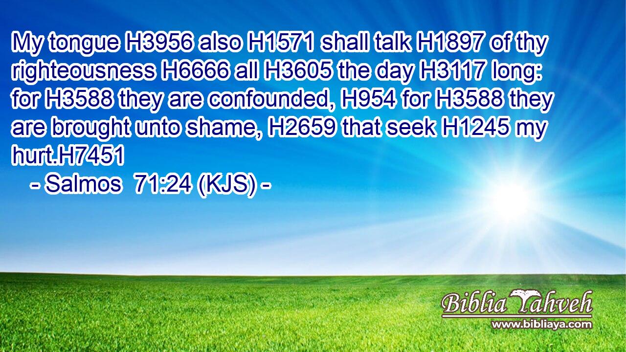 My tongue H3956 also H1571 shall talk H1897 of thy righteousness H6666 all H3605 the day H3117 long: for H3588 they are confounded, H954 for H3588 they are brought unto shame, H2659 that seek H1245 my hurt.H7451