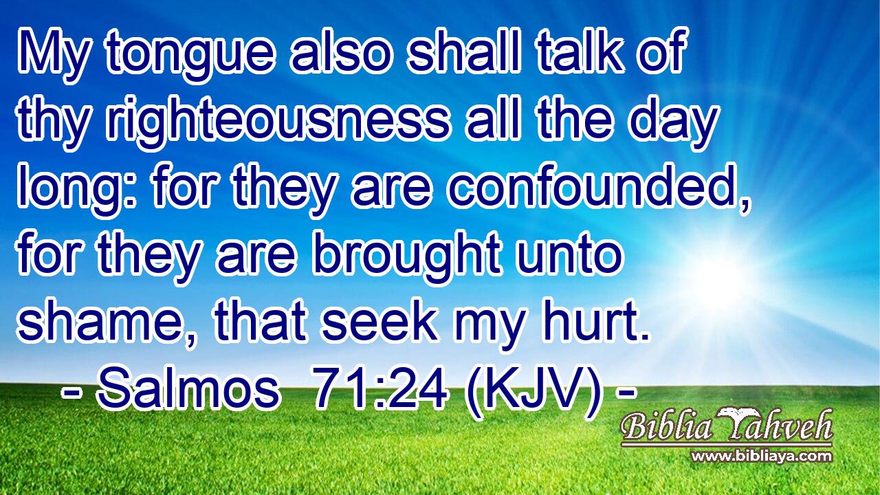 My tongue also shall talk of thy righteousness all the day long: for they are confounded, for they are brought unto shame, that seek my hurt.