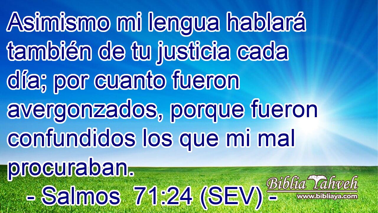 Asimismo mi lengua hablará también de tu justicia cada día; por cuanto fueron avergonzados, porque fueron confundidos los que mi mal procuraban.