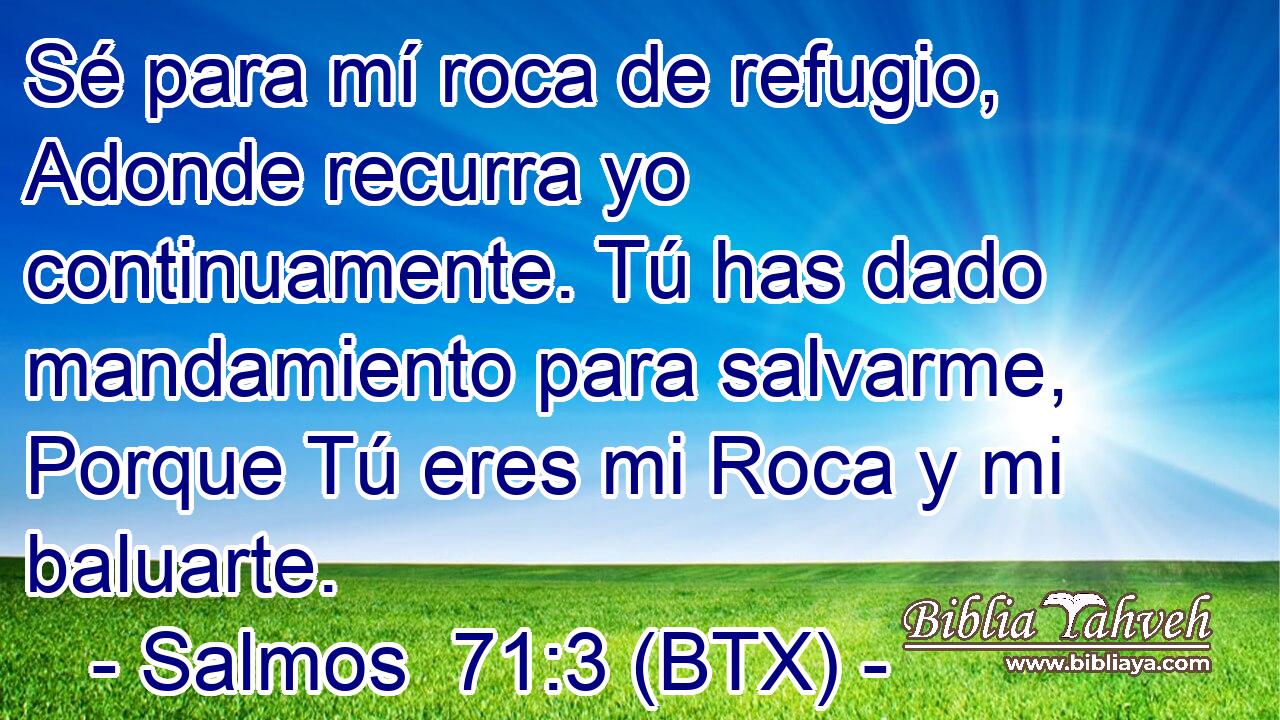 Sé para mí roca de refugio, Adonde recurra yo continuamente. Tú has dado mandamiento para salvarme, Porque Tú eres mi Roca y mi baluarte.