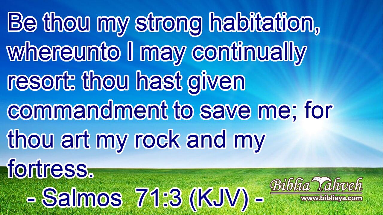 Be thou my strong habitation, whereunto I may continually resort: thou hast given commandment to save me; for thou art my rock and my fortress.
