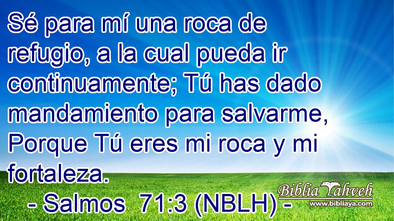  Sé para mí una roca de refugio, a la cual pueda ir continuamente; Tú has dado mandamiento para salvarme, Porque Tú eres mi roca y mi fortaleza. 