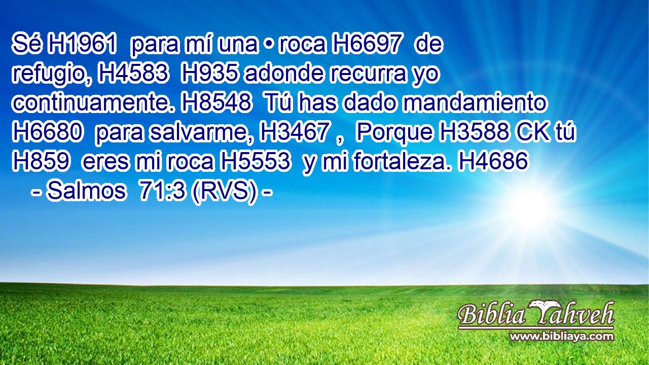 Sé H1961  para mí una • roca H6697  de refugio, H4583  H935 adonde recurra yo continuamente. H8548  Tú has dado mandamiento H6680  para salvarme, H3467 ,  Porque H3588 CK tú H859  eres mi roca H5553  y mi fortaleza. H4686  