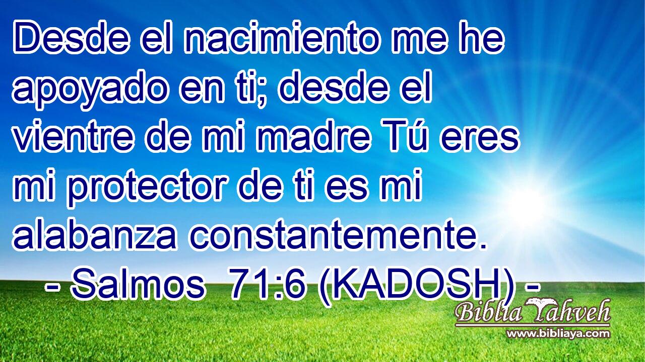  Desde el nacimiento me he apoyado en ti; desde el vientre de mi madre Tú eres mi protector de ti es mi alabanza constantemente. 