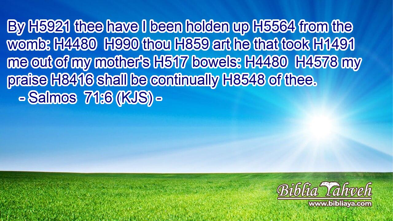 By H5921 thee have I been holden up H5564 from the womb: H4480  H990 thou H859 art he that took H1491 me out of my mother's H517 bowels: H4480  H4578 my praise H8416 shall be continually H8548 of thee.