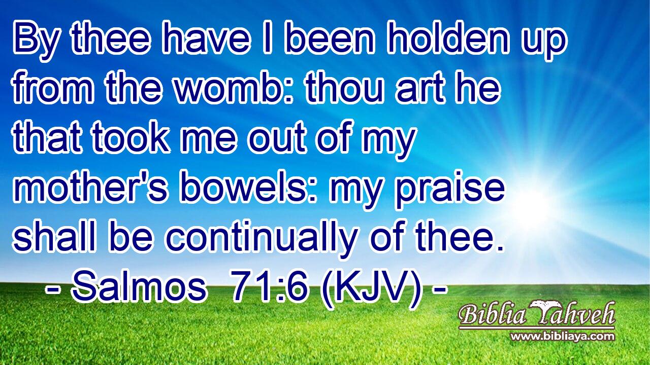 By thee have I been holden up from the womb: thou art he that took me out of my mother's bowels: my praise shall be continually of thee.